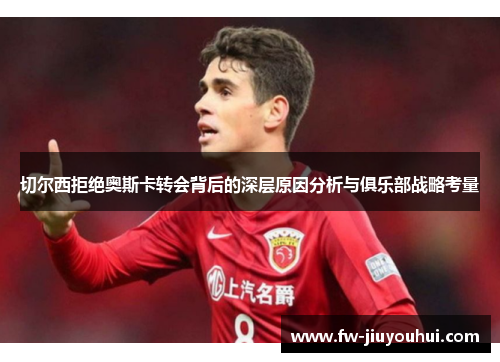 切尔西拒绝奥斯卡转会背后的深层原因分析与俱乐部战略考量