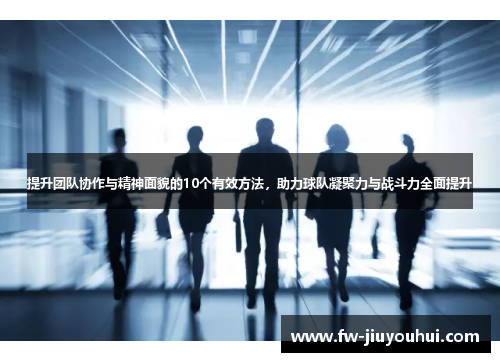 提升团队协作与精神面貌的10个有效方法，助力球队凝聚力与战斗力全面提升