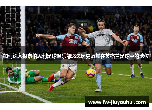 如何深入探索伯恩利足球俱乐部悠久历史及其在英格兰足球中的地位