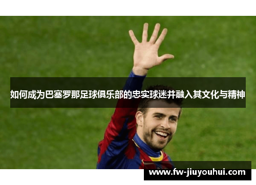 如何成为巴塞罗那足球俱乐部的忠实球迷并融入其文化与精神
