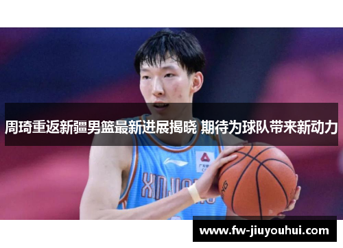 周琦重返新疆男篮最新进展揭晓 期待为球队带来新动力