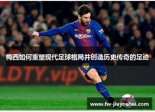 梅西如何重塑现代足球格局并创造历史传奇的足迹