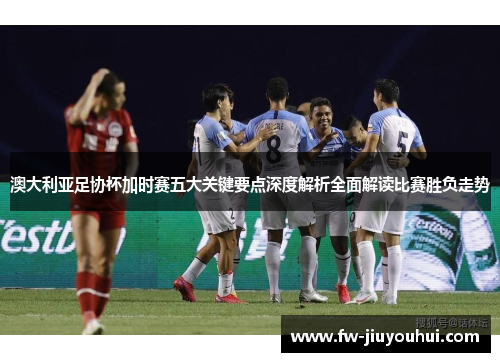 澳大利亚足协杯加时赛五大关键要点深度解析全面解读比赛胜负走势