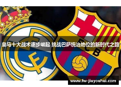 皇马十大战术逐步崛起 挑战巴萨统治地位的新时代之路