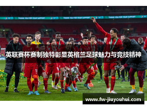 英联赛杯赛制独特彰显英格兰足球魅力与竞技精神