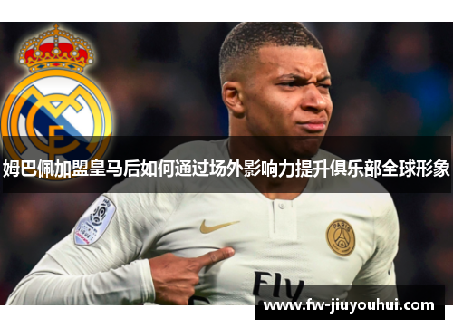 姆巴佩加盟皇马后如何通过场外影响力提升俱乐部全球形象