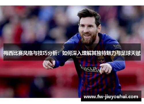 梅西比赛风格与技巧分析：如何深入理解其独特魅力与足球天赋