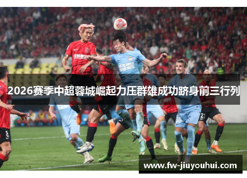 2026赛季中超蓉城崛起力压群雄成功跻身前三行列